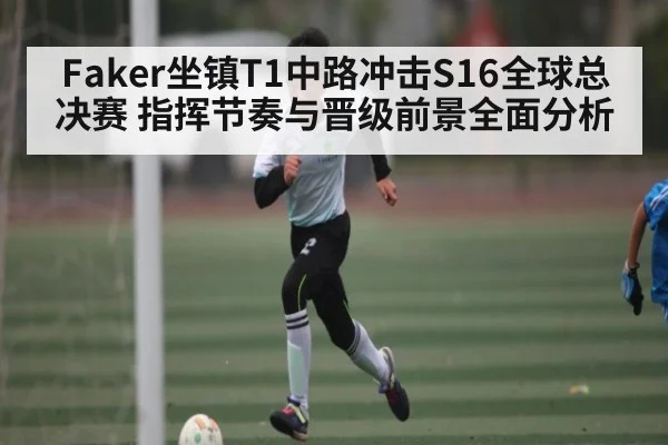 Faker坐镇T1中路冲击S16全球总决赛 指挥节奏与晋级前景全面分析