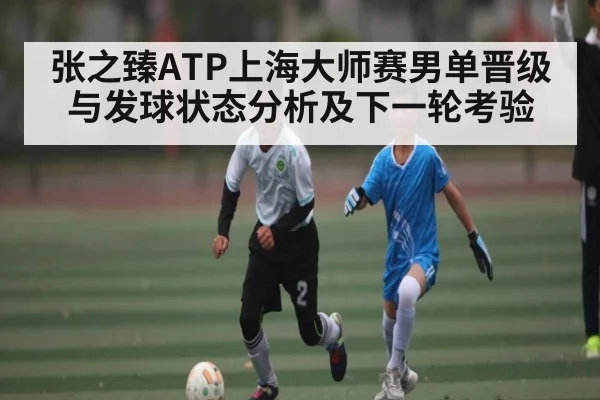 张之臻ATP上海大师赛男单晋级与发球状态分析及下一轮考验（kaiyun）